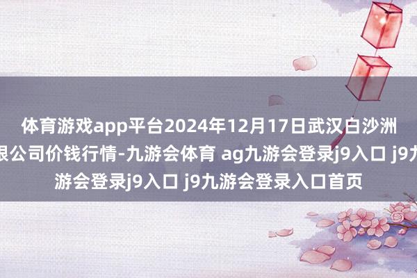 體育游戲app平臺2024年12月17日武漢白沙洲農副產物大市集有限公司價錢行情-九游會體育 ag九游會登錄j9入口 j9九游會登錄入口首頁