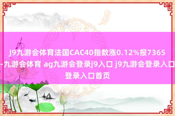 J9九游會(huì)體育法國CAC40指數(shù)漲0.12%報(bào)7365.7點(diǎn)-九游會(huì)體育 ag九游會(huì)登錄j9入口 j9九游會(huì)登錄入口首頁
