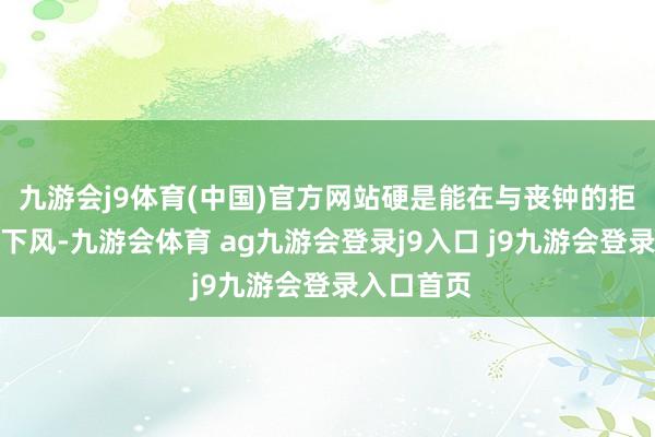 九游會j9體育(中國)官方網(wǎng)站硬是能在與喪鐘的拒抗中不落下風-九游會體育 ag九游會登錄j9入口 j9九游會登錄入口首頁