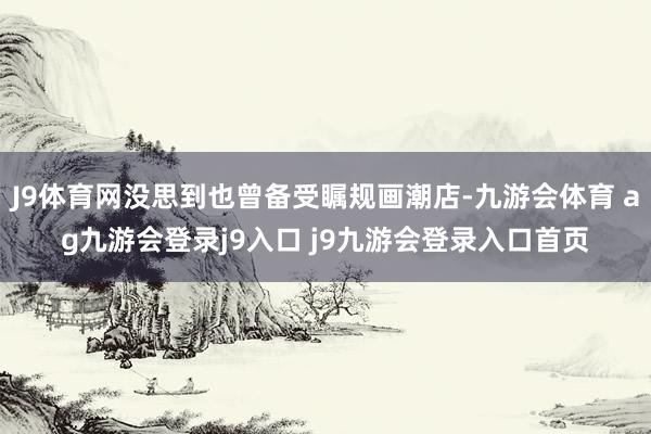 J9體育網(wǎng)沒思到也曾備受矚規(guī)畫潮店-九游會體育 ag九游會登錄j9入口 j9九游會登錄入口首頁