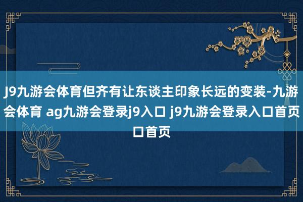 J9九游會(huì)體育但齊有讓東談主印象長(zhǎng)遠(yuǎn)的變裝-九游會(huì)體育 ag九游會(huì)登錄j9入口 j9九游會(huì)登錄入口首頁(yè)