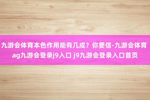 九游會體育本色作用能有幾成？你要信-九游會體育 ag九游會登錄j9入口 j9九游會登錄入口首頁