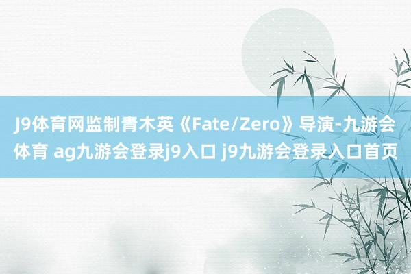 J9體育網監(jiān)制青木英《Fate/Zero》導演-九游會體育 ag九游會登錄j9入口 j9九游會登錄入口首頁