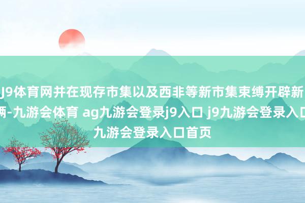 J9體育網(wǎng)并在現(xiàn)存市集以及西非等新市集束縛開辟新之技倆-九游會(huì)體育 ag九游會(huì)登錄j9入口 j9九游會(huì)登錄入口首頁