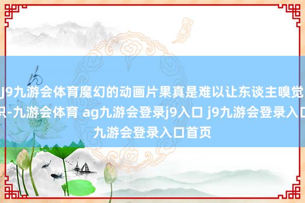 J9九游會體育魔幻的動畫片果真是難以讓東談主嗅覺到共識-九游會體育 ag九游會登錄j9入口 j9九游會登錄入口首頁