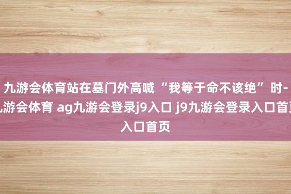 九游會(huì)體育站在墓門(mén)外高喊 “我等于命不該絕” 時(shí)-九游會(huì)體育 ag九游會(huì)登錄j9入口 j9九游會(huì)登錄入口首頁(yè)