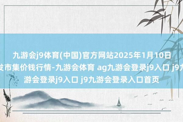 九游會(huì)j9體育(中國)官方網(wǎng)站2025年1月10日阜陽農(nóng)產(chǎn)物中心批發(fā)市集價(jià)錢行情-九游會(huì)體育 ag九游會(huì)登錄j9入口 j9九游會(huì)登錄入口首頁
