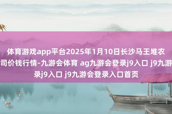 體育游戲app平臺2025年1月10日長沙馬王堆農(nóng)居品股份有限公司價錢行情-九游會體育 ag九游會登錄j9入口 j9九游會登錄入口首頁