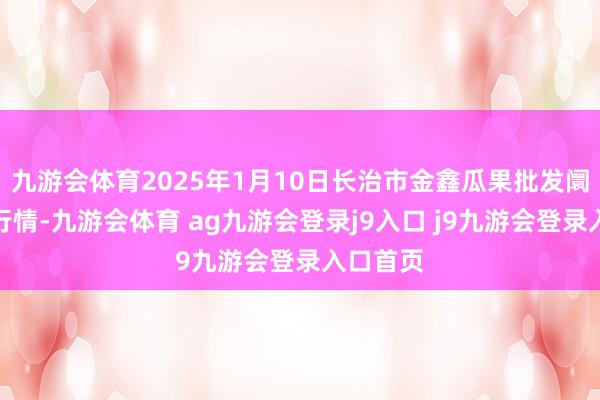 九游會體育2025年1月10日長治市金鑫瓜果批發(fā)阛阓價錢行情-九游會體育 ag九游會登錄j9入口 j9九游會登錄入口首頁