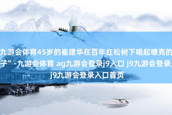 九游會體育45歲的崔建華在百年紅松樹下唱起嘹亮的“叢林號子”-九游會體育 ag九游會登錄j9入口 j9九游會登錄入口首頁