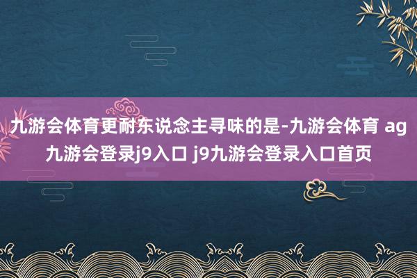 九游會(huì)體育更耐東說(shuō)念主尋味的是-九游會(huì)體育 ag九游會(huì)登錄j9入口 j9九游會(huì)登錄入口首頁(yè)
