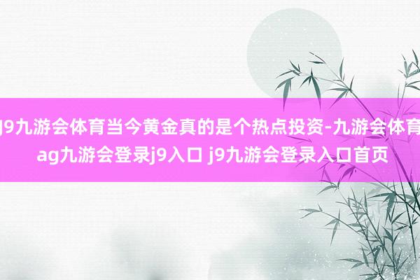 J9九游會(huì)體育當(dāng)今黃金真的是個(gè)熱點(diǎn)投資-九游會(huì)體育 ag九游會(huì)登錄j9入口 j9九游會(huì)登錄入口首頁