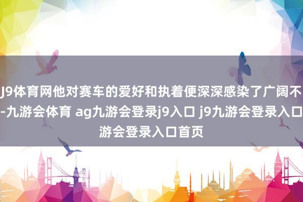 J9體育網(wǎng)他對(duì)賽車的愛好和執(zhí)著便深深感染了廣闊不雅眾-九游會(huì)體育 ag九游會(huì)登錄j9入口 j9九游會(huì)登錄入口首頁