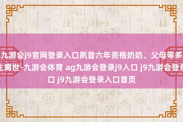 九游會j9官網(wǎng)登錄入口夙昔六年資格奶奶、父母等多位親東談主離世-九游會體育 ag九游會登錄j9入口 j9九游會登錄入口首頁