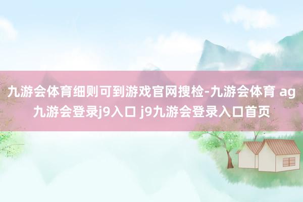 九游會(huì)體育細(xì)則可到游戲官網(wǎng)搜檢-九游會(huì)體育 ag九游會(huì)登錄j9入口 j9九游會(huì)登錄入口首頁