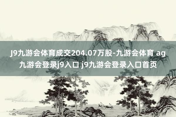 J9九游會(huì)體育成交204.07萬(wàn)股-九游會(huì)體育 ag九游會(huì)登錄j9入口 j9九游會(huì)登錄入口首頁(yè)