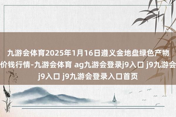 九游會體育2025年1月16日遵義金地盤綠色產物來回有限公司價錢行情-九游會體育 ag九游會登錄j9入口 j9九游會登錄入口首頁