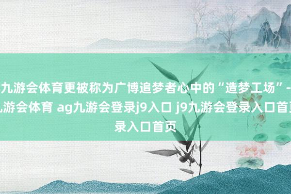 九游會體育更被稱為廣博追夢者心中的“造夢工場”-九游會體育 ag九游會登錄j9入口 j9九游會登錄入口首頁