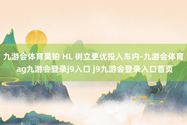 九游會體育昊鉑 HL 樹立更優(yōu)投入車內(nèi)-九游會體育 ag九游會登錄j9入口 j9九游會登錄入口首頁
