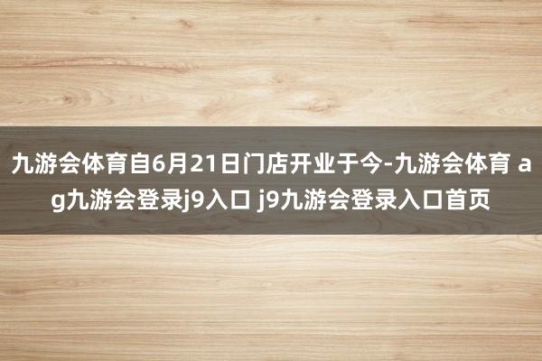 九游會體育自6月21日門店開業(yè)于今-九游會體育 ag九游會登錄j9入口 j9九游會登錄入口首頁