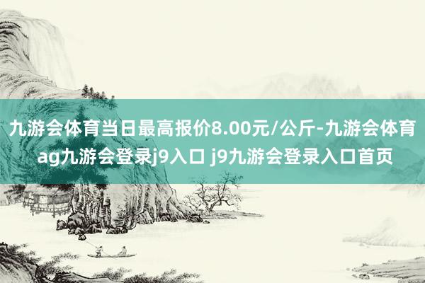 九游會(huì)體育當(dāng)日最高報(bào)價(jià)8.00元/公斤-九游會(huì)體育 ag九游會(huì)登錄j9入口 j9九游會(huì)登錄入口首頁(yè)