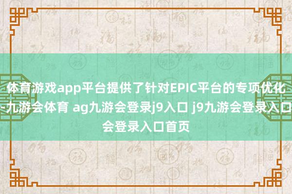 體育游戲app平臺提供了針對EPIC平臺的專項優(yōu)化就業(yè)-九游會體育 ag九游會登錄j9入口 j9九游會登錄入口首頁