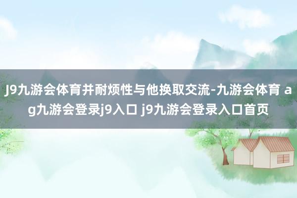 J9九游會體育并耐煩性與他換取交流-九游會體育 ag九游會登錄j9入口 j9九游會登錄入口首頁
