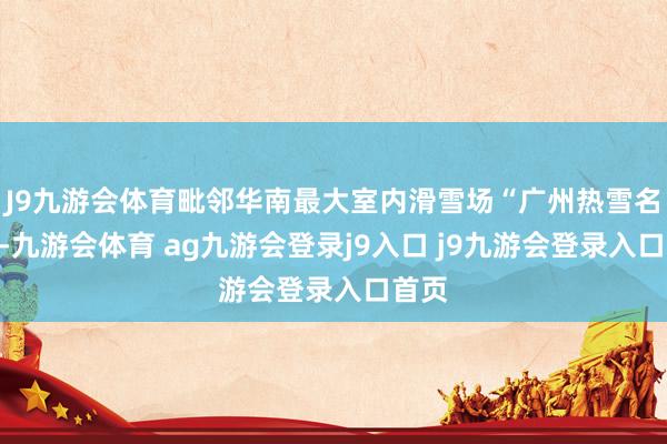 J9九游會(huì)體育毗鄰華南最大室內(nèi)滑雪場(chǎng)“廣州熱雪名勝”-九游會(huì)體育 ag九游會(huì)登錄j9入口 j9九游會(huì)登錄入口首頁