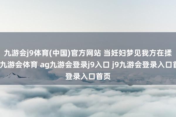 九游會j9體育(中國)官方網(wǎng)站 當(dāng)妊婦夢見我方在揉面-九游會體育 ag九游會登錄j9入口 j9九游會登錄入口首頁