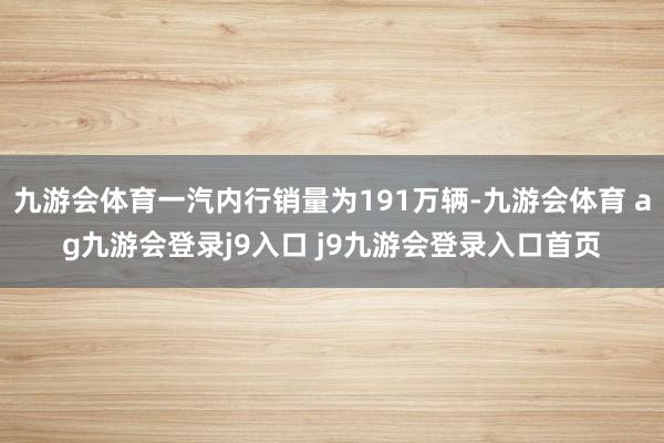 九游會(huì)體育一汽內(nèi)行銷(xiāo)量為191萬(wàn)輛-九游會(huì)體育 ag九游會(huì)登錄j9入口 j9九游會(huì)登錄入口首頁(yè)
