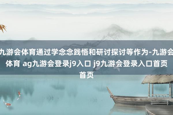 九游會(huì)體育通過學(xué)念念踐悟和研討探討等作為-九游會(huì)體育 ag九游會(huì)登錄j9入口 j9九游會(huì)登錄入口首頁