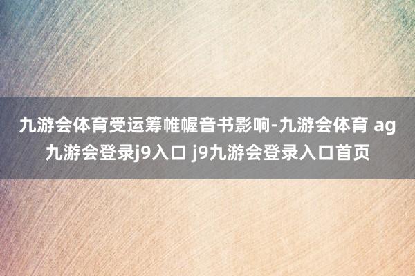 九游會體育　　受運(yùn)籌帷幄音書影響-九游會體育 ag九游會登錄j9入口 j9九游會登錄入口首頁
