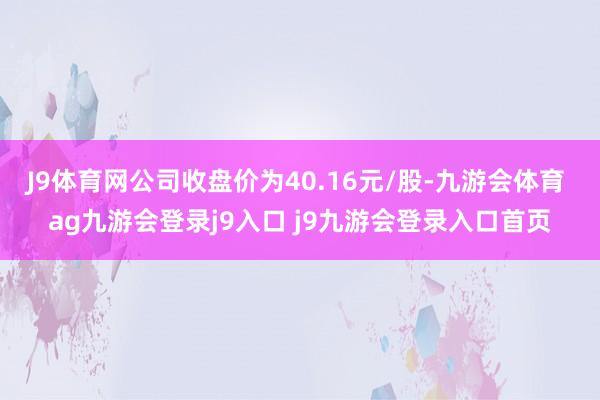 J9體育網(wǎng)公司收盤價(jià)為40.16元/股-九游會(huì)體育 ag九游會(huì)登錄j9入口 j9九游會(huì)登錄入口首頁(yè)