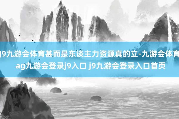 J9九游會體育甚而是東談主力資源真的立-九游會體育 ag九游會登錄j9入口 j9九游會登錄入口首頁