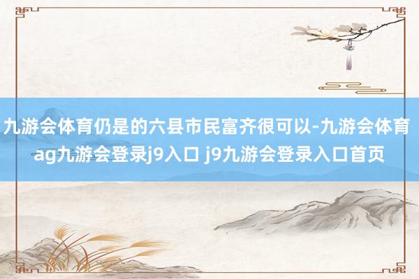 九游會(huì)體育仍是的六縣市民富齊很可以-九游會(huì)體育 ag九游會(huì)登錄j9入口 j9九游會(huì)登錄入口首頁(yè)