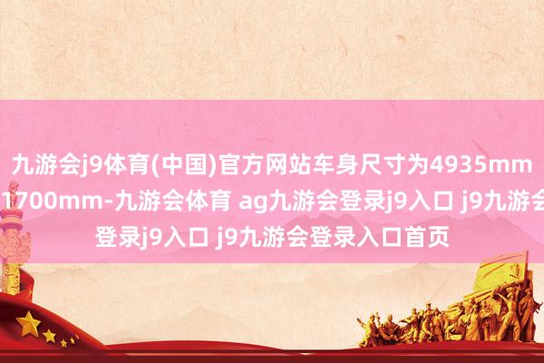 九游會j9體育(中國)官方網(wǎng)站車身尺寸為4935mm、1920mm、1700mm-九游會體育 ag九游會登錄j9入口 j9九游會登錄入口首頁
