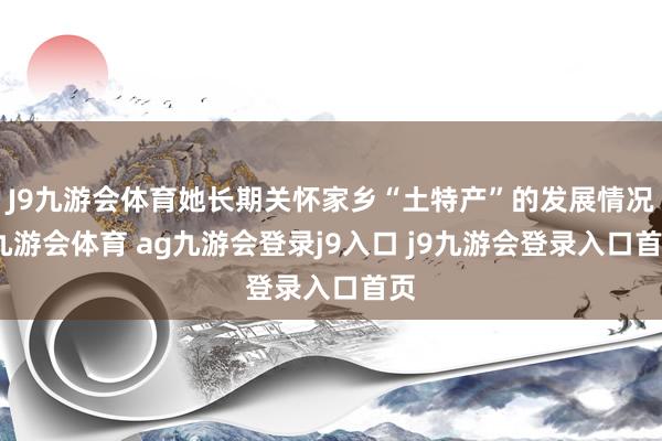 J9九游會體育她長期關(guān)懷家鄉(xiāng)“土特產(chǎn)”的發(fā)展情況-九游會體育 ag九游會登錄j9入口 j9九游會登錄入口首頁