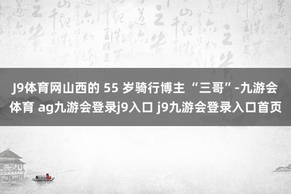 J9體育網(wǎng)山西的 55 歲騎行博主 “三哥”-九游會(huì)體育 ag九游會(huì)登錄j9入口 j9九游會(huì)登錄入口首頁