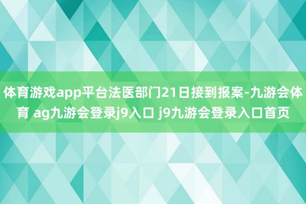體育游戲app平臺(tái)法醫(yī)部門21日接到報(bào)案-九游會(huì)體育 ag九游會(huì)登錄j9入口 j9九游會(huì)登錄入口首頁(yè)