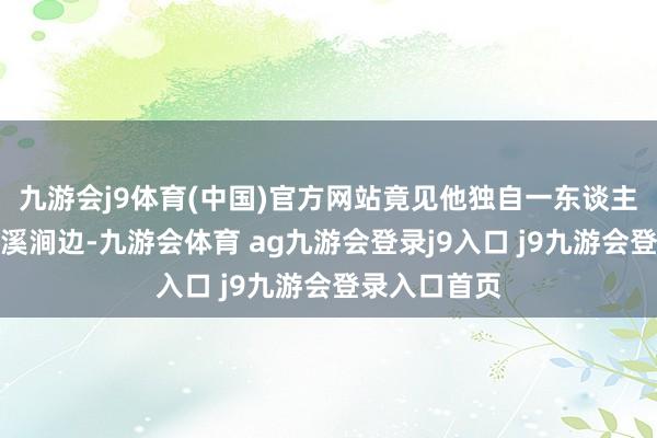 九游會j9體育(中國)官方網(wǎng)站竟見他獨自一東談主兀坐于冰封溪澗邊-九游會體育 ag九游會登錄j9入口 j9九游會登錄入口首頁