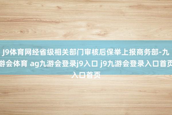 J9體育網(wǎng)經(jīng)省級(jí)相關(guān)部門審核后保舉上報(bào)商務(wù)部-九游會(huì)體育 ag九游會(huì)登錄j9入口 j9九游會(huì)登錄入口首頁