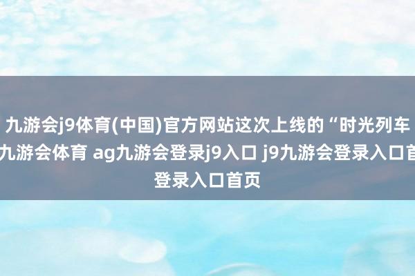 九游會j9體育(中國)官方網(wǎng)站這次上線的“時(shí)光列車”-九游會體育 ag九游會登錄j9入口 j9九游會登錄入口首頁