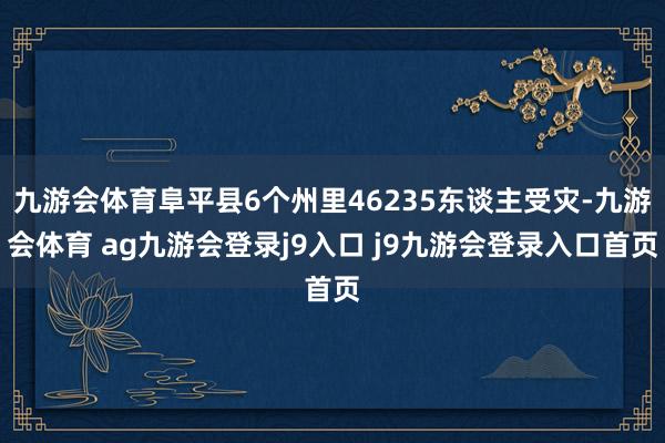 九游會體育阜平縣6個州里46235東談主受災(zāi)-九游會體育 ag九游會登錄j9入口 j9九游會登錄入口首頁