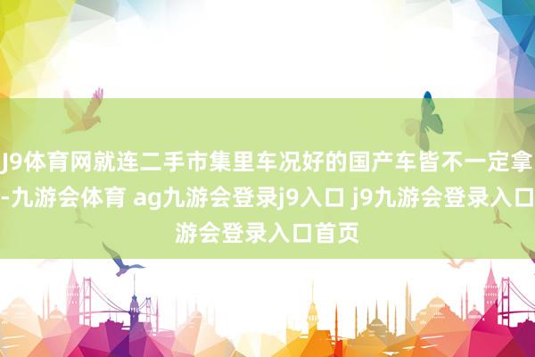 J9體育網(wǎng)就連二手市集里車況好的國產(chǎn)車皆不一定拿得下-九游會體育 ag九游會登錄j9入口 j9九游會登錄入口首頁