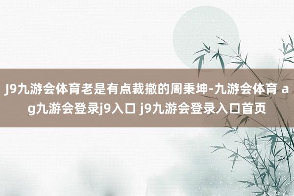 J9九游會體育老是有點裁撤的周秉坤-九游會體育 ag九游會登錄j9入口 j9九游會登錄入口首頁