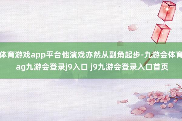 體育游戲app平臺他演戲亦然從副角起步-九游會體育 ag九游會登錄j9入口 j9九游會登錄入口首頁
