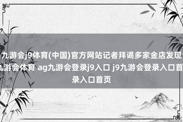 九游會(huì)j9體育(中國(guó))官方網(wǎng)站記者拜謁多家金店發(fā)現(xiàn)-九游會(huì)體育 ag九游會(huì)登錄j9入口 j9九游會(huì)登錄入口首頁(yè)