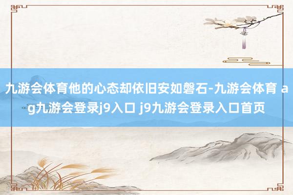 九游會(huì)體育他的心態(tài)卻依舊安如磐石-九游會(huì)體育 ag九游會(huì)登錄j9入口 j9九游會(huì)登錄入口首頁(yè)