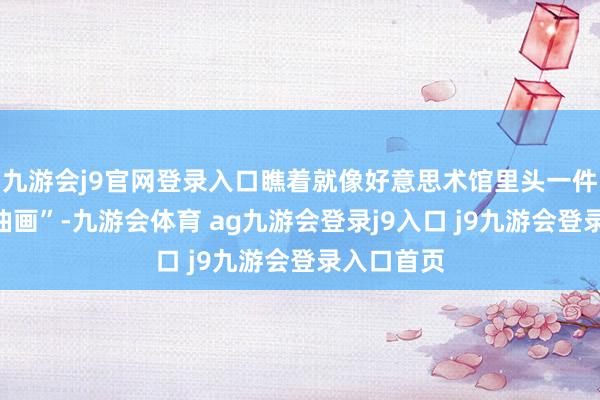九游會(huì)j9官網(wǎng)登錄入口瞧著就像好意思術(shù)館里頭一件“謝世的油畫”-九游會(huì)體育 ag九游會(huì)登錄j9入口 j9九游會(huì)登錄入口首頁