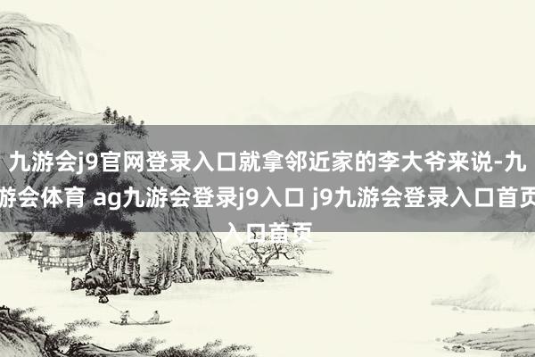 九游會(huì)j9官網(wǎng)登錄入口就拿鄰近家的李大爺來(lái)說(shuō)-九游會(huì)體育 ag九游會(huì)登錄j9入口 j9九游會(huì)登錄入口首頁(yè)